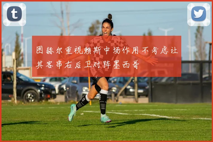 图赫尔重视赖斯中场作用不考虑让其客串右后卫对阵墨西哥