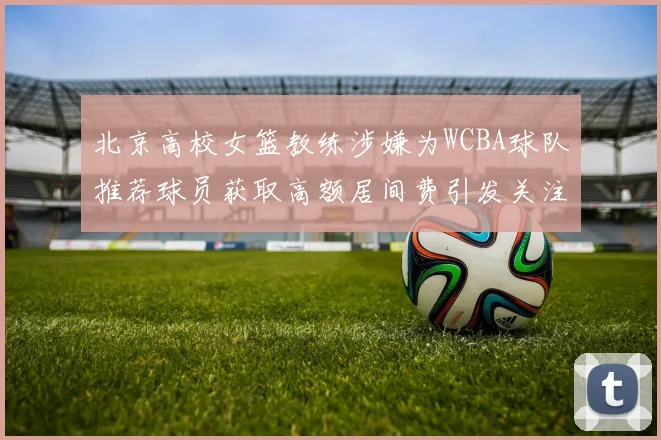 北京高校女篮教练涉嫌为WCBA球队推荐球员获取高额居间费引发关注