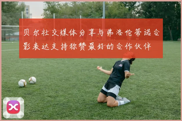 贝尔社交媒体分享与弗洛伦蒂诺合影表达支持称赞最好的合作伙伴