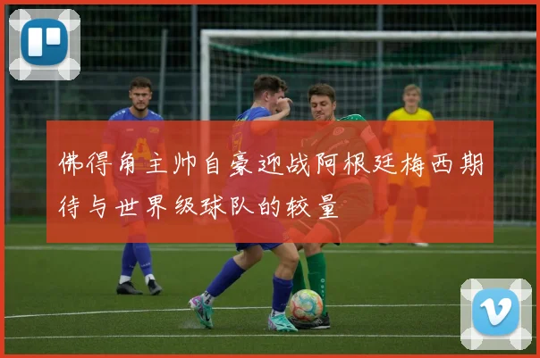 佛得角主帅自豪迎战阿根廷梅西期待与世界级球队的较量