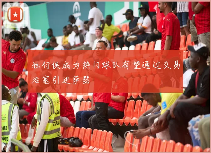 独行侠成为热门球队有望通过交易活塞引进萨瑟