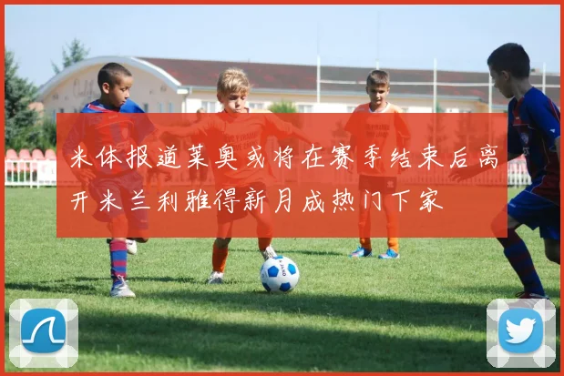米体报道莱奥或将在赛季结束后离开米兰利雅得新月成热门下家