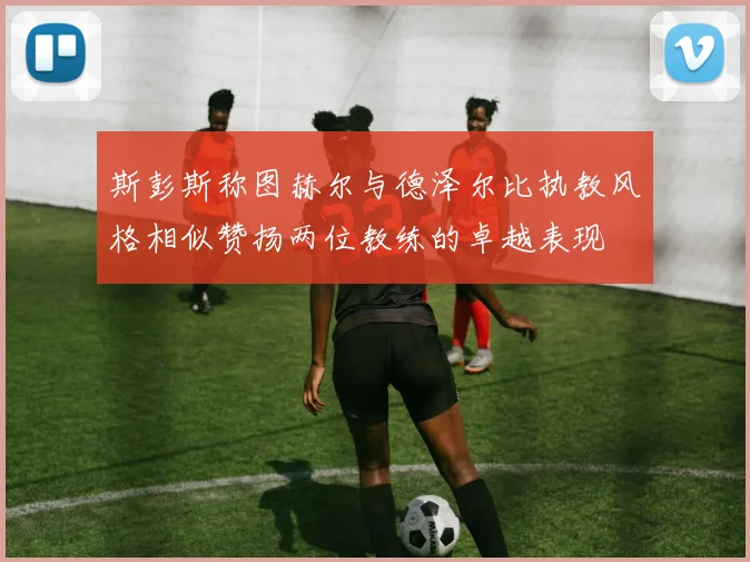 斯彭斯称图赫尔与德泽尔比执教风格相似赞扬两位教练的卓越表现