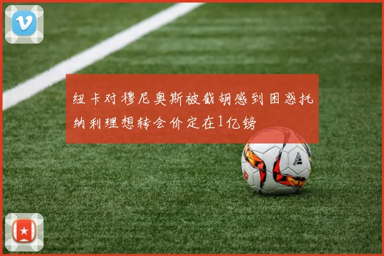纽卡对穆尼奥斯被截胡感到困惑托纳利理想转会价定在1亿镑