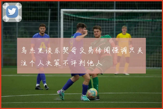 乌杰里谈东契奇交易传闻强调只关注个人决策不评判他人