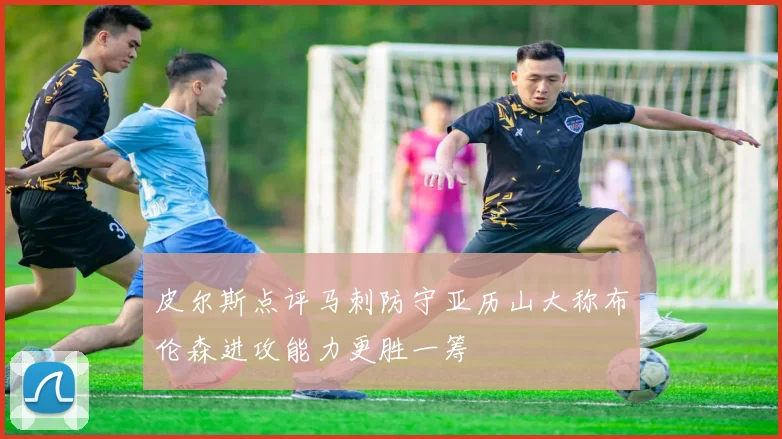 皮尔斯点评马刺防守亚历山大称布伦森进攻能力更胜一筹