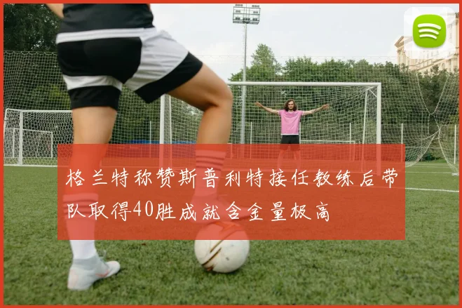 格兰特称赞斯普利特接任教练后带队取得40胜成就含金量极高
